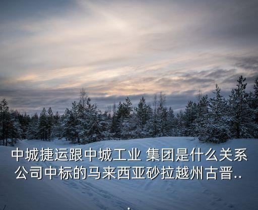 中城捷運跟中城工業(yè) 集團是什么關(guān)系公司中標的馬來西亞砂拉越州古晉...