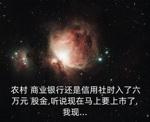  農村 商業(yè)銀行還是信用社時入了六萬元 股金,聽說現在馬上要上市了,我現...