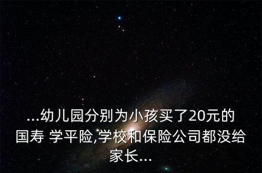 ...幼兒園分別為小孩買了20元的國壽 學(xué)平險(xiǎn),學(xué)校和保險(xiǎn)公司都沒給家長(zhǎng)...