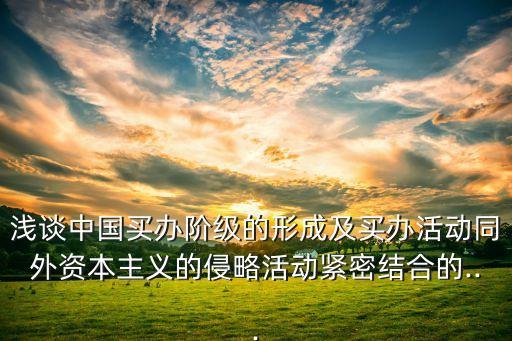 淺談中國(guó)買(mǎi)辦階級(jí)的形成及買(mǎi)辦活動(dòng)同外資本主義的侵略活動(dòng)緊密結(jié)合的...