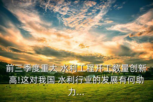 前三季度重大 水利工程開(kāi)工數(shù)量創(chuàng)新高!這對(duì)我國(guó) 水利行業(yè)的發(fā)展有何助力...
