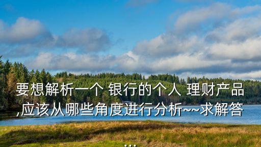 要想解析一個 銀行的個人 理財(cái)產(chǎn)品,應(yīng)該從哪些角度進(jìn)行分析~~求解答...