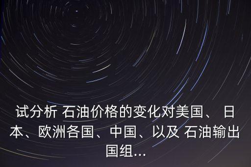 試分析 石油價(jià)格的變化對(duì)美國(guó)、 日本、歐洲各國(guó)、中國(guó)、以及 石油輸出國(guó)組...