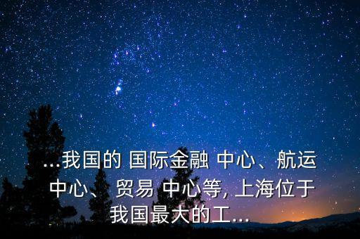 ...我國的 國際金融 中心、航運 中心、 貿易 中心等, 上海位于我國最大的工...