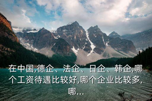 在中國,德企、法企、日企、韓企,哪個(gè)工資待遇比較好,哪個(gè)企業(yè)比較多,哪...