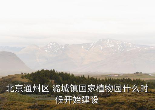 北京通州區(qū) 潞城鎮(zhèn)國家植物園什么時候開始建設