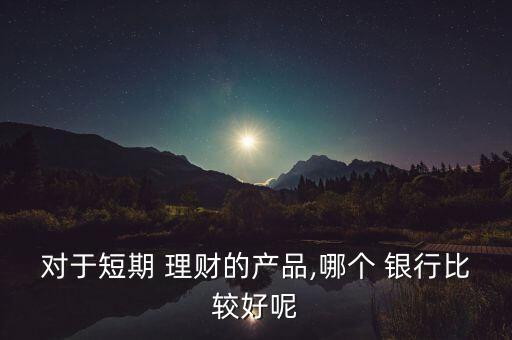 對于短期 理財(cái)?shù)漠a(chǎn)品,哪個(gè) 銀行比較好呢