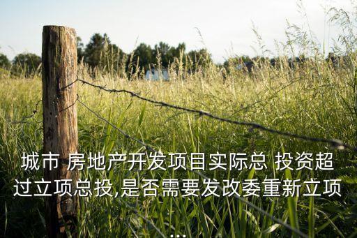 城市 房地產(chǎn)開發(fā)項目實(shí)際總 投資超過立項總投,是否需要發(fā)改委重新立項...