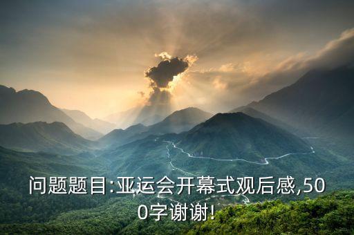 問(wèn)題題目:亞運(yùn)會(huì)開幕式觀后感,500字謝謝!