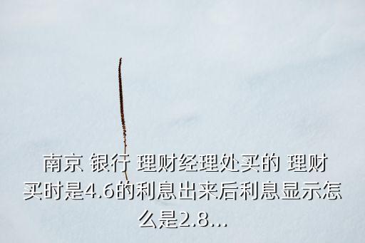  南京 銀行 理財(cái)經(jīng)理處買(mǎi)的 理財(cái)買(mǎi)時(shí)是4.6的利息出來(lái)后利息顯示怎么是2.8...