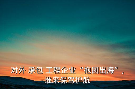 對外 承包 工程企業(yè)“抱團(tuán)出海”,誰來保駕護(hù)航