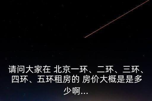 請問大家在 北京一環(huán)、二環(huán)、三環(huán)、 四環(huán)、五環(huán)租房的 房價(jià)大概是是多少啊...