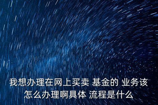 我想辦理在網(wǎng)上買(mǎi)賣(mài) 基金的 業(yè)務(wù)該怎么辦理啊具體 流程是什么
