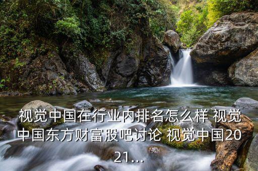  視覺中國在行業(yè)內排名怎么樣 視覺中國東方財富股吧討論 視覺中國2021...