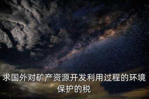 求國外對(duì)礦產(chǎn)資源開發(fā)利用過程的環(huán)境保護(hù)的稅