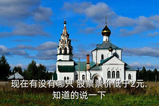 現(xiàn)在有沒有哪只 股票票價(jià)低于2元.知道的說(shuō)一下