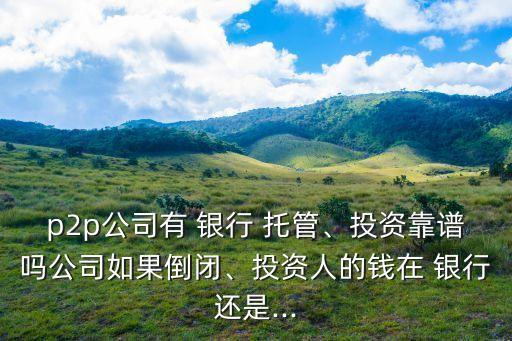 p2p公司有 銀行 托管、投資靠譜嗎公司如果倒閉、投資人的錢在 銀行還是...
