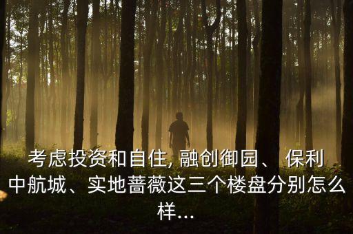 考慮投資和自住, 融創(chuàng)御園、 保利中航城、實地薔薇這三個樓盤分別怎么樣...