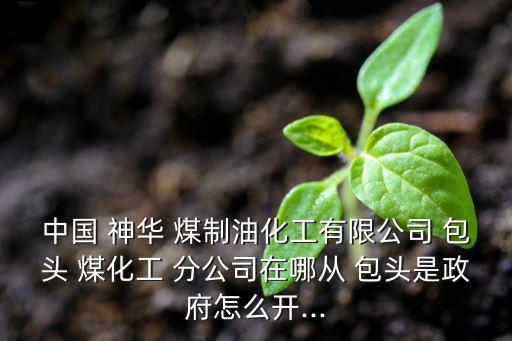 中國(guó) 神華 煤制油化工有限公司 包頭 煤化工 分公司在哪從 包頭是政府怎么開(kāi)...
