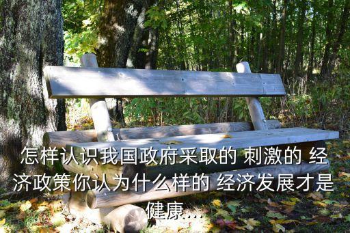 怎樣認(rèn)識我國政府采取的 刺激的 經(jīng)濟(jì)政策你認(rèn)為什么樣的 經(jīng)濟(jì)發(fā)展才是健康...