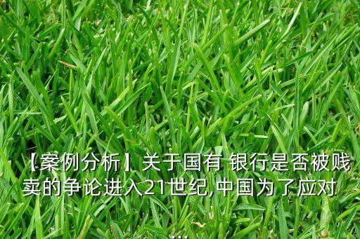 【案例分析】關(guān)于國(guó)有 銀行是否被賤賣(mài)的爭(zhēng)論進(jìn)入21世紀(jì),中國(guó)為了應(yīng)對(duì)...