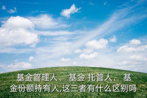  基金管理人、 基金 托管人、 基金份額持有人,這三者有什么區(qū)別嗎