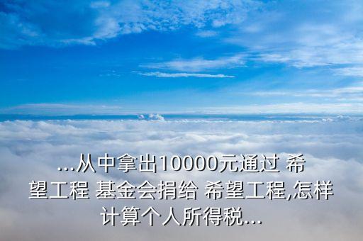 ...從中拿出10000元通過(guò) 希望工程 基金會(huì)捐給 希望工程,怎樣計(jì)算個(gè)人所得稅...