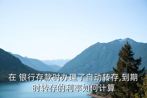 在 銀行存款時辦理了自動轉存,到期時轉存的利率如何計算