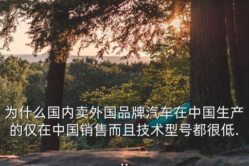 為什么國(guó)內(nèi)賣(mài)外國(guó)品牌汽車(chē)在中國(guó)生產(chǎn)的僅在中國(guó)銷(xiāo)售而且技術(shù)型號(hào)都很低...