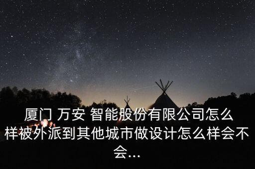  廈門 萬安 智能股份有限公司怎么樣被外派到其他城市做設計怎么樣會不會...