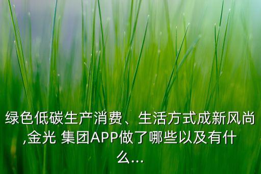 綠色低碳生產(chǎn)消費、生活方式成新風(fēng)尚,金光 集團APP做了哪些以及有什么...