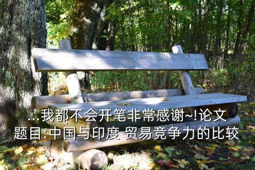 ...我都不會(huì)開筆非常感謝~!論文題目:中國與印度 貿(mào)易競(jìng)爭(zhēng)力的比較...
