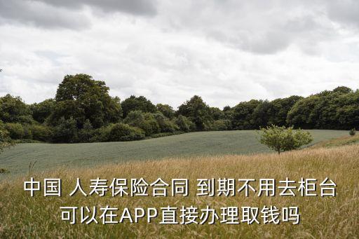中國 人壽保險(xiǎn)合同 到期不用去柜臺(tái)可以在APP直接辦理取錢嗎