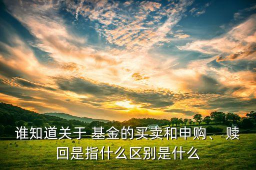 誰知道關(guān)于 基金的買賣和申購、 贖回是指什么區(qū)別是什么