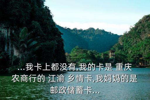 ...我卡上都沒有,我的卡是 重慶農商行的 江渝 鄉(xiāng)情卡,我媽媽的是郵政儲蓄卡...