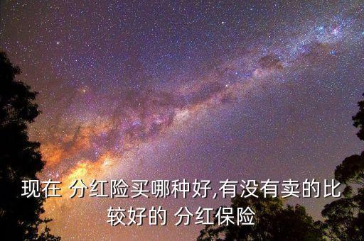 現(xiàn)在 分紅險(xiǎn)買哪種好,有沒有賣的比較好的 分紅保險(xiǎn)