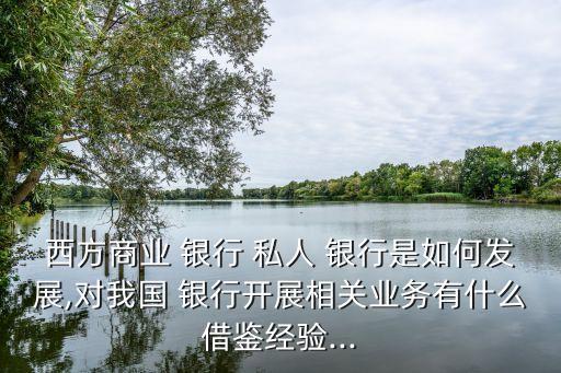 西方商業(yè) 銀行 私人 銀行是如何發(fā)展,對(duì)我國(guó) 銀行開(kāi)展相關(guān)業(yè)務(wù)有什么借鑒經(jīng)驗(yàn)...