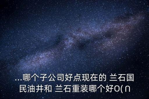 ...哪個子公司好點(diǎn)現(xiàn)在的 蘭石國民油井和 蘭石重裝哪個好O(∩